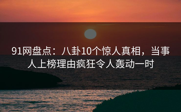 91网盘点：八卦10个惊人真相，当事人上榜理由疯狂令人轰动一时