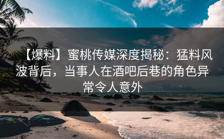 【爆料】蜜桃传媒深度揭秘：猛料风波背后，当事人在酒吧后巷的角色异常令人意外