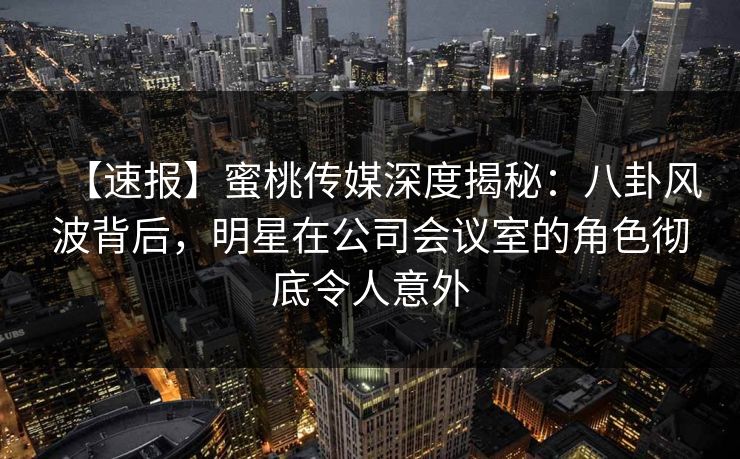 【速报】蜜桃传媒深度揭秘：八卦风波背后，明星在公司会议室的角色彻底令人意外