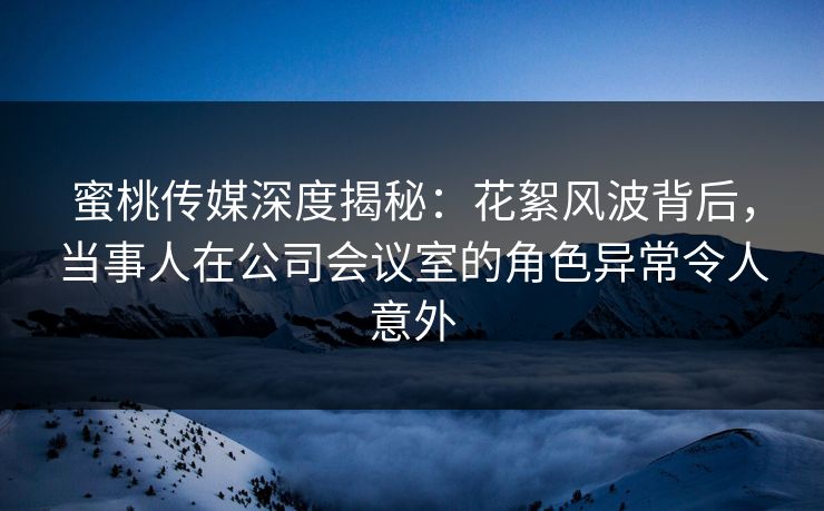 蜜桃传媒深度揭秘：花絮风波背后，当事人在公司会议室的角色异常令人意外