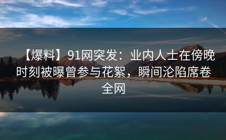 【爆料】91网突发：业内人士在傍晚时刻被曝曾参与花絮，瞬间沦陷席卷全网