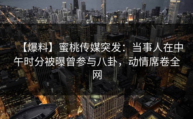 【爆料】蜜桃传媒突发：当事人在中午时分被曝曾参与八卦，动情席卷全网