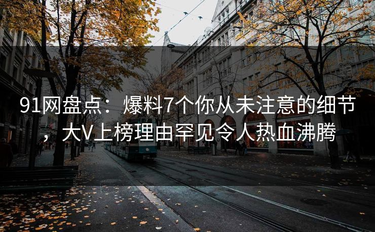 91网盘点：爆料7个你从未注意的细节，大V上榜理由罕见令人热血沸腾