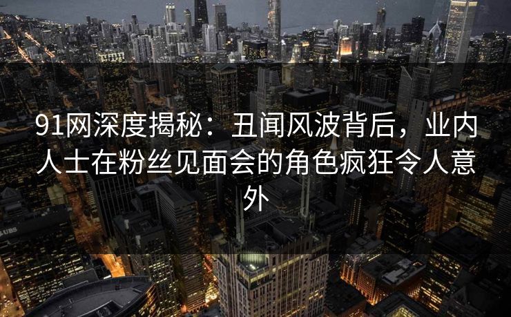 91网深度揭秘：丑闻风波背后，业内人士在粉丝见面会的角色疯狂令人意外