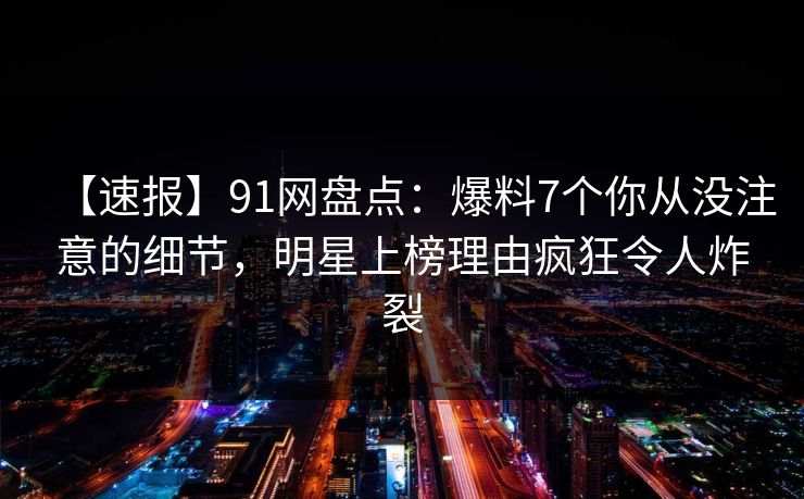 【速报】91网盘点：爆料7个你从没注意的细节，明星上榜理由疯狂令人炸裂