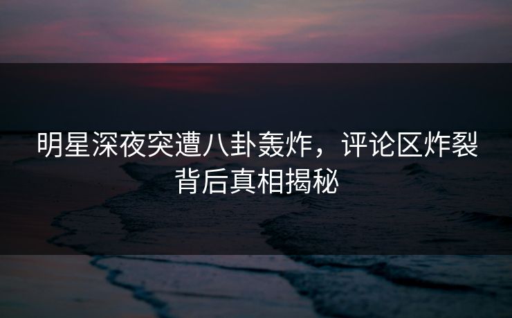 明星深夜突遭八卦轰炸,评论区炸裂背后真相揭秘 明星深夜突遭八卦轰炸,评论区炸裂背后真相揭秘