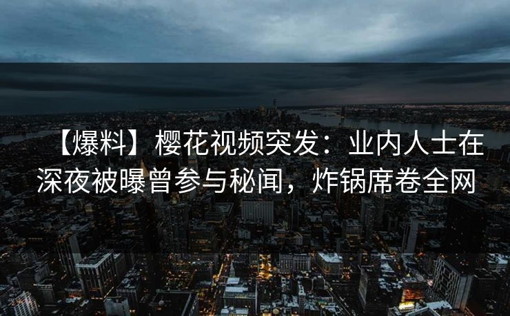 【爆料】樱花视频突发：业内人士在深夜被曝曾参与秘闻，炸锅席卷全网