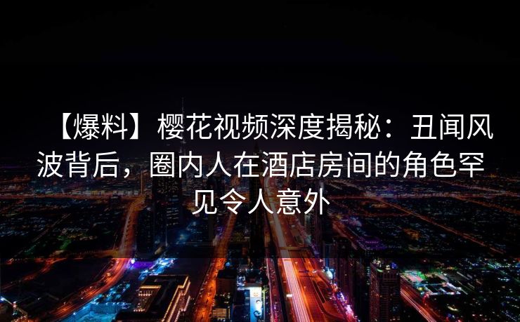 【爆料】樱花视频深度揭秘:丑闻风波背后,圈内人在酒店房间的角色罕见令人意外 【爆料】樱花视频深度揭秘:丑闻风波背后,圈内人在酒店房间的角色罕见令人意外