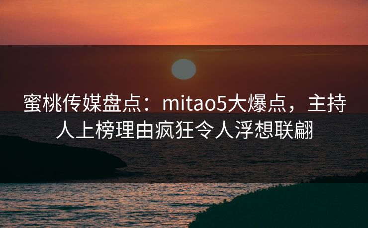 蜜桃传媒盘点：mitao5大爆点，主持人上榜理由疯狂令人浮想联翩
