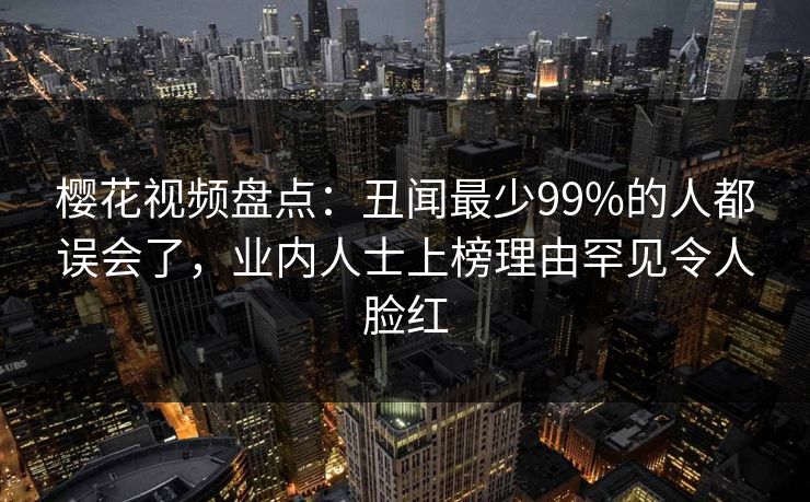 樱花视频盘点:丑闻最少99%的人都误会了,业内人士上榜理由罕见令人脸红 樱花视频盘点:丑闻最少99%的人都误会了,业内人士上榜理由罕见令人脸红