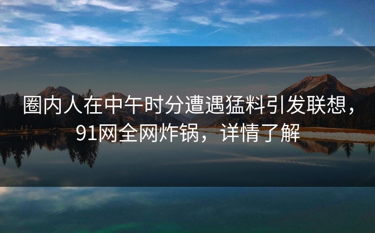 圈内人在中午时分遭遇猛料引发联想,91网全网炸锅,详情了解 圈内人在中午时分遭遇猛料引发联想,91网全网炸锅,详情了解