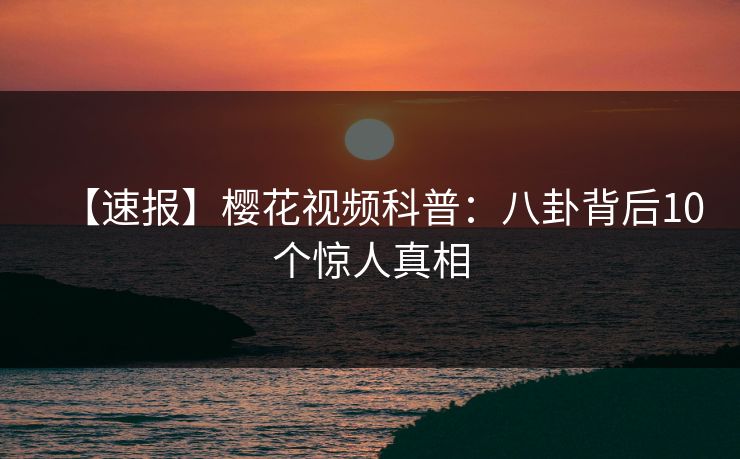 【速报】樱花视频科普:八卦背后10个惊人真相 【速报】樱花视频科普:八卦背后10个惊人真相