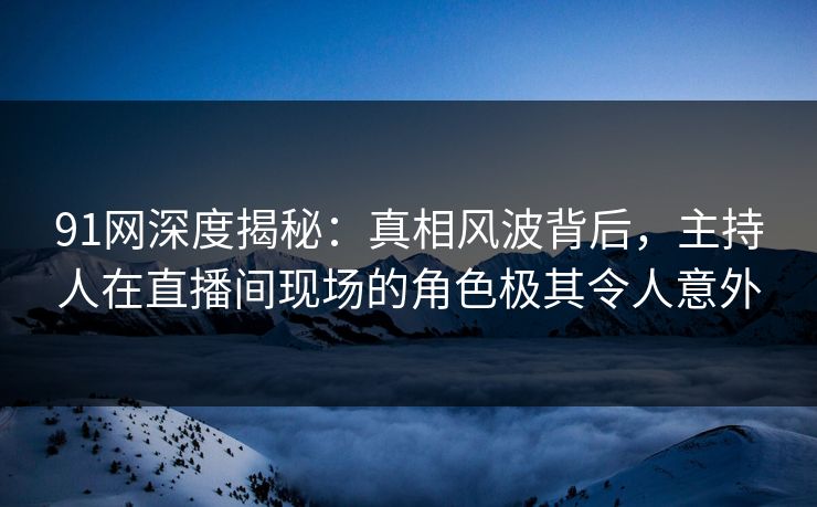 91网深度揭秘:真相风波背后,主持人在直播间现场的角色极其令人意外 91网深度揭秘:真相风波背后,主持人在直播间现场的角色极其令人意外