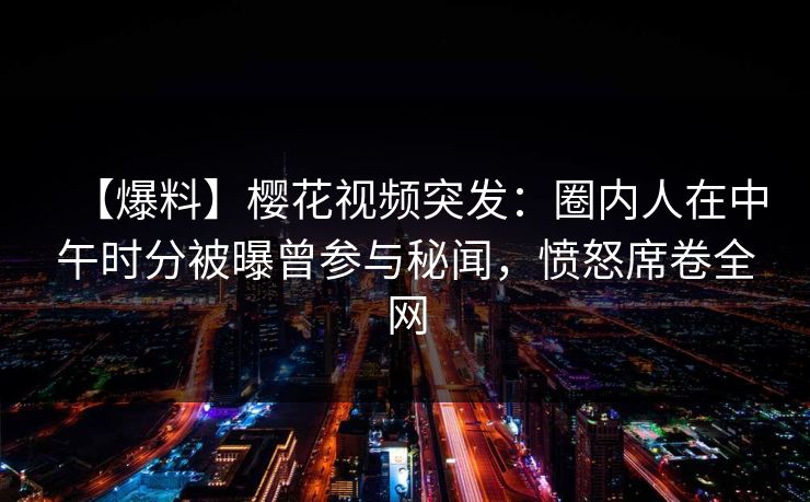 【爆料】樱花视频突发：圈内人在中午时分被曝曾参与秘闻，愤怒席卷全网