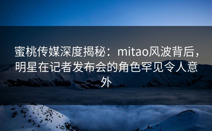 蜜桃传媒深度揭秘：mitao风波背后，明星在记者发布会的角色罕见令人意外
