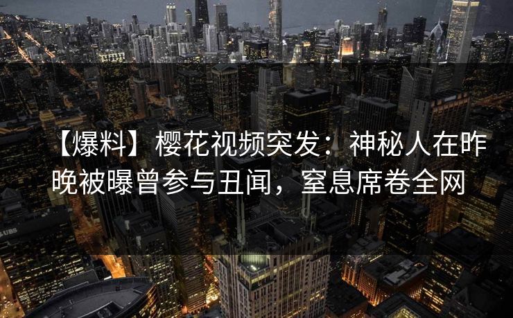 【爆料】樱花视频突发:神秘人在昨晚被曝曾参与丑闻,窒息席卷全网 【爆料】樱花视频突发:神秘人在昨晚被曝曾参与丑闻,窒息席卷全网