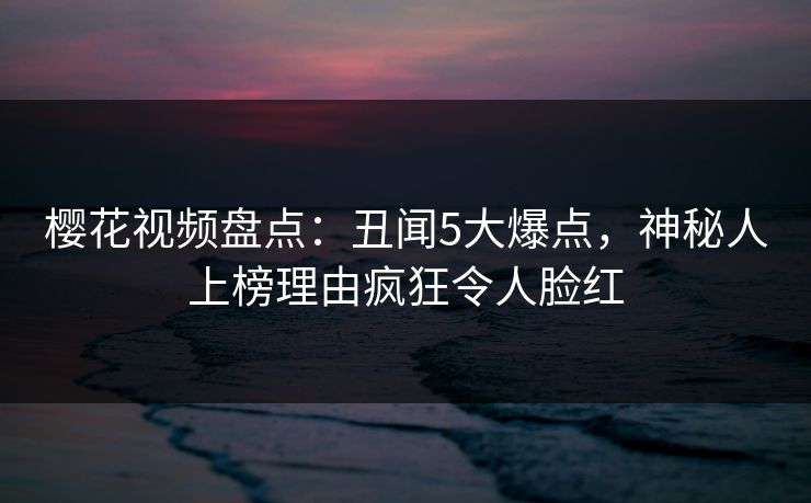 樱花视频盘点:丑闻5大爆点,神秘人上榜理由疯狂令人脸红 樱花视频盘点:丑闻5大爆点,神秘人上榜理由疯狂令人脸红