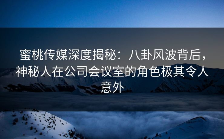 蜜桃传媒深度揭秘：八卦风波背后，神秘人在公司会议室的角色极其令人意外