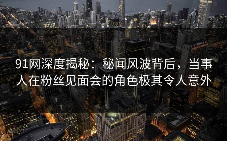 91网深度揭秘:秘闻风波背后,当事人在粉丝见面会的角色极其令人意外 91网深度揭秘:秘闻风波背后,当事人在粉丝见面会的角色极其令人意外