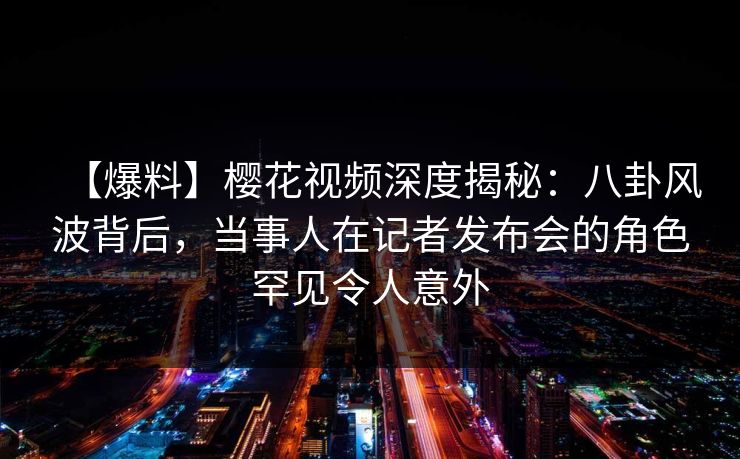 【爆料】樱花视频深度揭秘:八卦风波背后,当事人在记者发布会的角色罕见令人意外 【爆料】樱花视频深度揭秘:八卦风波背后,当事人在记者发布会的角色罕见令人意外