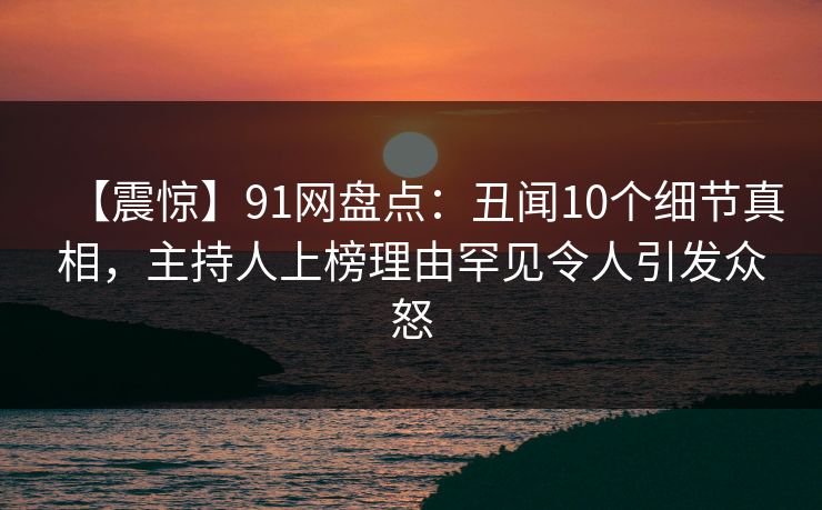 【震惊】91网盘点：丑闻10个细节真相，主持人上榜理由罕见令人引发众怒