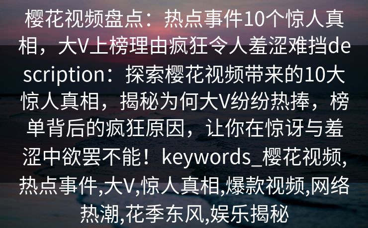 樱花视频盘点:热点事件10个惊人真相,大V上榜理由疯狂令人羞涩难挡description:探索樱花视频带来的10大惊人真相,揭秘为何大V纷纷热捧,榜单背后的疯狂原因,让你在惊讶与羞涩中欲罢不能!keywords_樱花视频,热点事件,大V,惊人真相,爆款视频,网络热潮,花季东风,娱乐揭秘 樱花视频盘点:热点事件10个惊人真相,大V上榜理由疯狂令人羞涩难挡description:探索樱花视频带来的10大惊人真相,揭秘为何大V纷纷热捧,榜单背后的疯狂原因,让你在惊讶与羞涩中欲罢不能!keywords_樱花视频,热点事件,大V,惊人真相,爆款视频,网络热潮,花季东风,娱乐揭秘