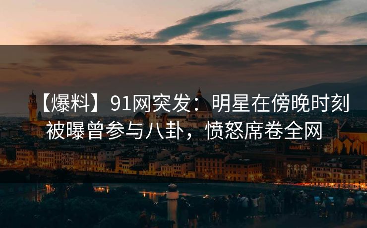 【爆料】91网突发：明星在傍晚时刻被曝曾参与八卦，愤怒席卷全网