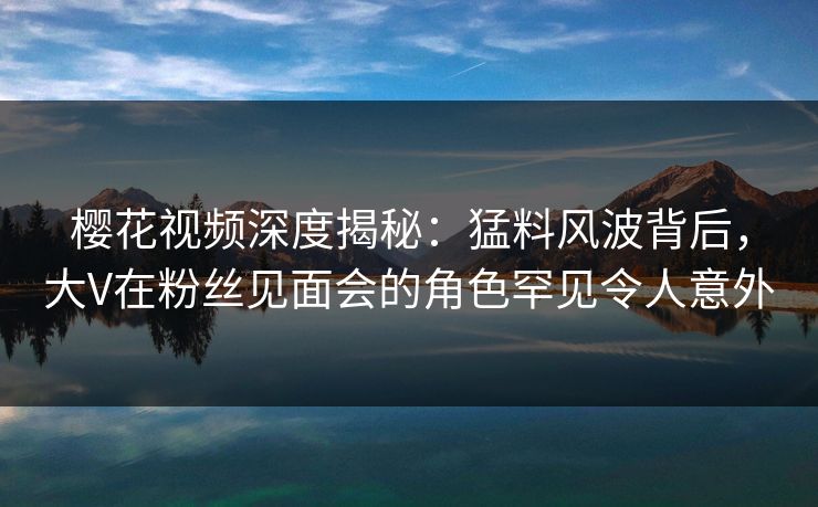 樱花视频深度揭秘：猛料风波背后，大V在粉丝见面会的角色罕见令人意外