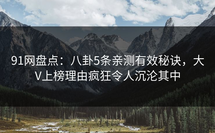 91网盘点：八卦5条亲测有效秘诀，大V上榜理由疯狂令人沉沦其中