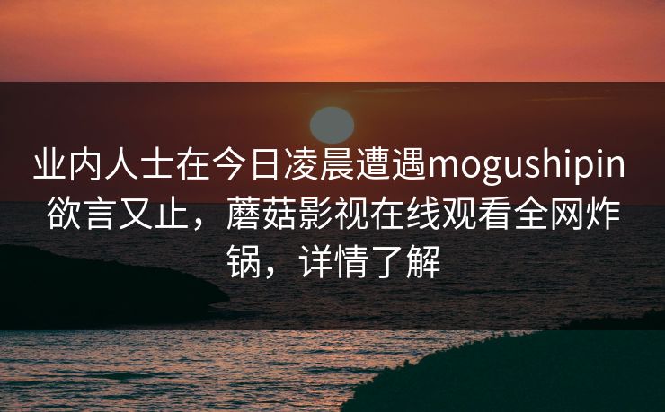 业内人士在今日凌晨遭遇mogushipin 欲言又止,蘑菇影视在线观看全网炸锅,详情了解 业内人士在今日凌晨遭遇mogushipin 欲言又止,蘑菇影视在线观看全网炸锅,详情了解