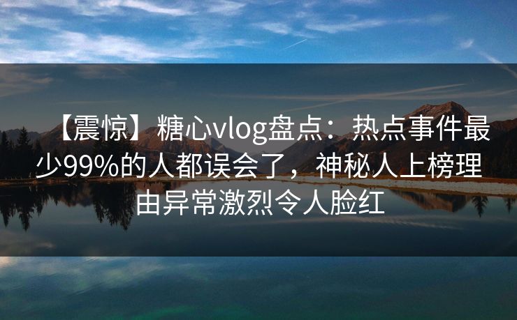 【震惊】糖心vlog盘点：热点事件最少99%的人都误会了，神秘人上榜理由异常激烈令人脸红