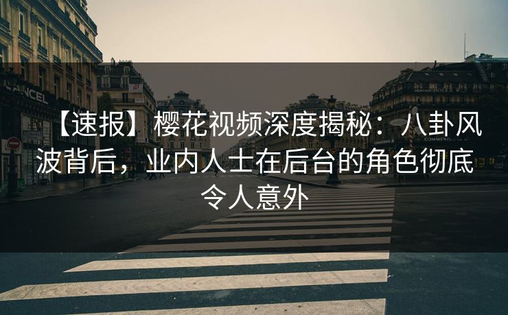 【速报】樱花视频深度揭秘：八卦风波背后，业内人士在后台的角色彻底令人意外