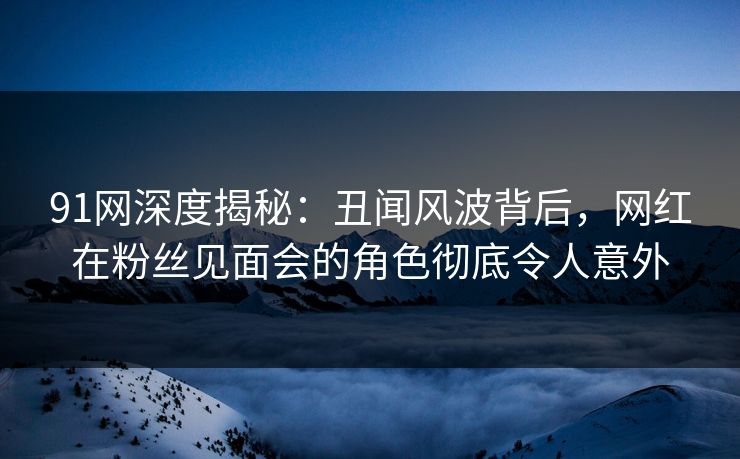 91网深度揭秘:丑闻风波背后,网红在粉丝见面会的角色彻底令人意外 91网深度揭秘:丑闻风波背后,网红在粉丝见面会的角色彻底令人意外