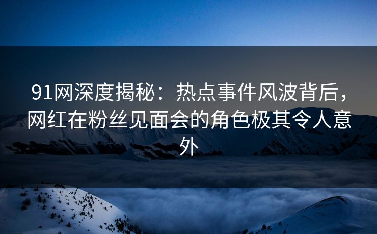 91网深度揭秘:热点事件风波背后,网红在粉丝见面会的角色极其令人意外 91网深度揭秘:热点事件风波背后,网红在粉丝见面会的角色极其令人意外