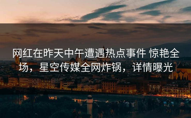 网红在昨天中午遭遇热点事件 惊艳全场，星空传媒全网炸锅，详情曝光