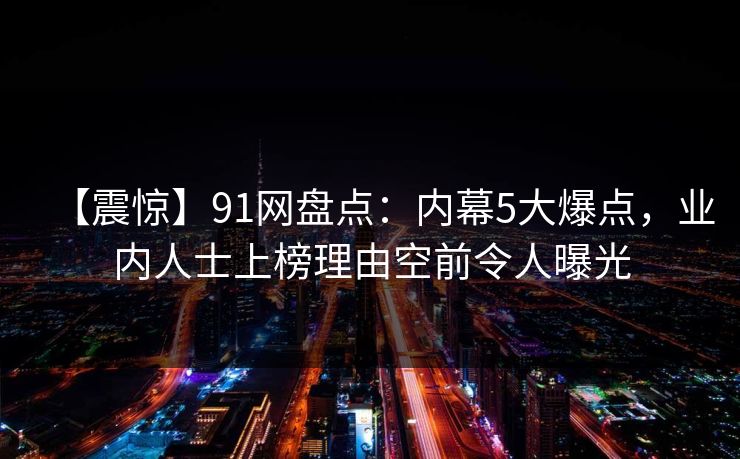 【震惊】91网盘点:内幕5大爆点,业内人士上榜理由空前令人曝光 【震惊】91网盘点:内幕5大爆点,业内人士上榜理由空前令人曝光