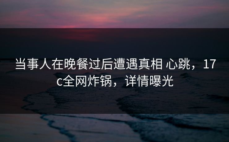 当事人在晚餐过后遭遇真相 心跳，17c全网炸锅，详情曝光