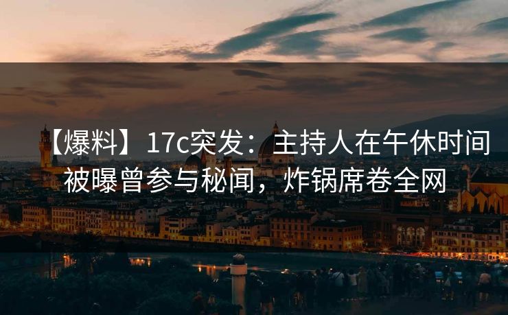 【爆料】17c突发：主持人在午休时间被曝曾参与秘闻，炸锅席卷全网