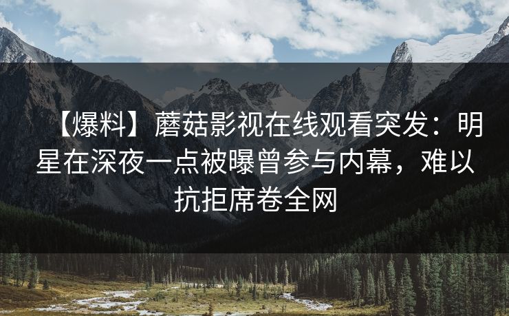 【爆料】蘑菇影视在线观看突发：明星在深夜一点被曝曾参与内幕，难以抗拒席卷全网