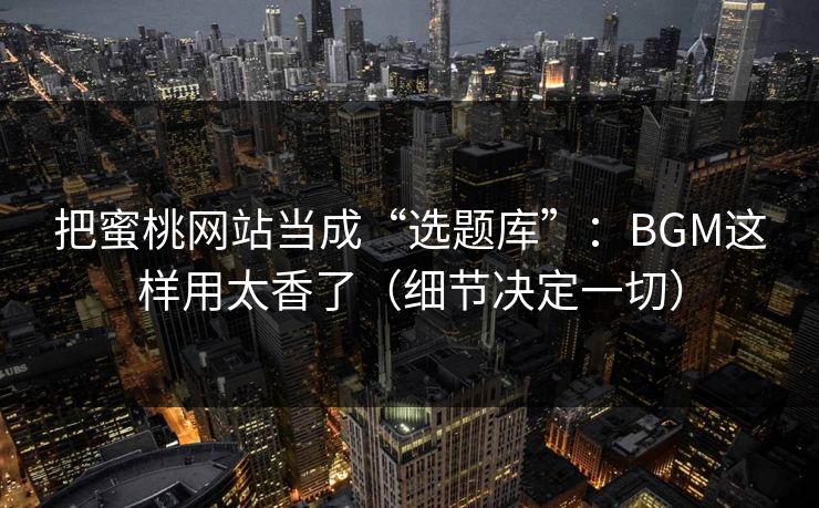 把蜜桃网站当成“选题库”：BGM这样用太香了（细节决定一切）