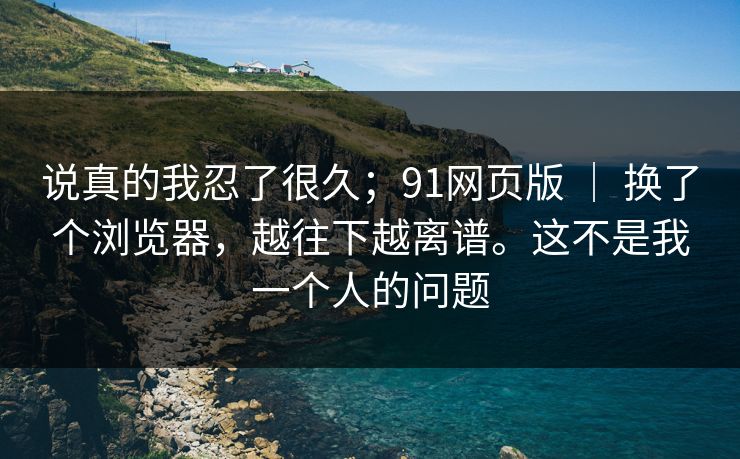 说真的我忍了很久；91网页版 ｜ 换了个浏览器，越往下越离谱。这不是我一个人的问题