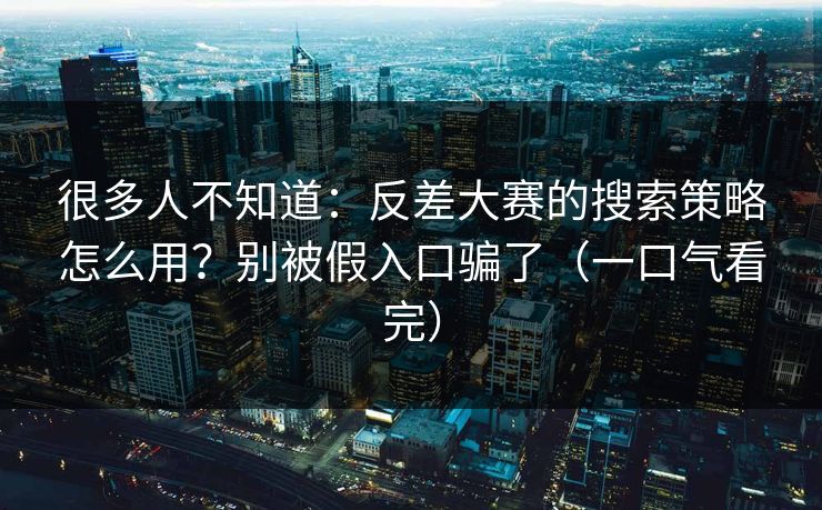 很多人不知道：反差大赛的搜索策略怎么用？别被假入口骗了（一口气看完）