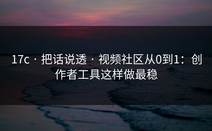 17c · 把话说透 · 视频社区从0到1：创作者工具这样做最稳