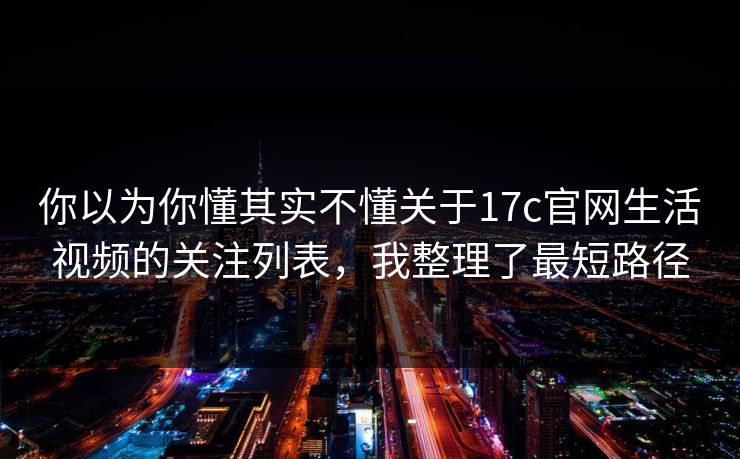 你以为你懂其实不懂关于17c官网生活视频的关注列表，我整理了最短路径