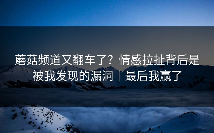 蘑菇频道又翻车了？情感拉扯背后是被我发现的漏洞｜最后我赢了