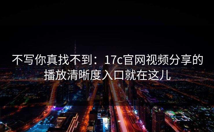 不写你真找不到：17c官网视频分享的播放清晰度入口就在这儿