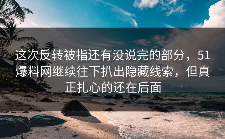 这次反转被指还有没说完的部分,51爆料网继续往下扒出隐藏线索,但真正扎心的还在后面 这次反转被指还有没说完的部分,51爆料网继续往下扒出隐藏线索,但真正扎心的还在后面