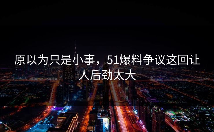 原以为只是小事，51爆料争议这回让人后劲太大
