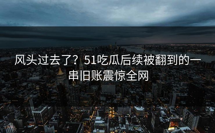 风头过去了？51吃瓜后续被翻到的一串旧账震惊全网
