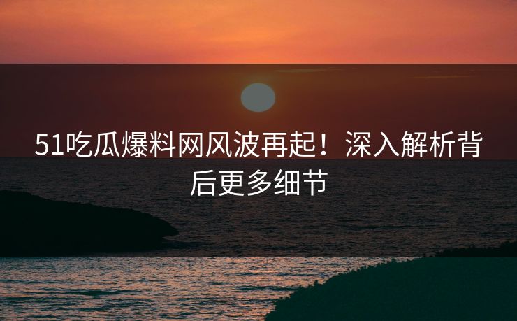 51吃瓜爆料网风波再起！深入解析背后更多细节